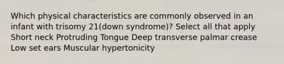 Which physical characteristics are commonly observed in an infant with trisomy 21(down syndrome)? Select all that apply Short neck Protruding Tongue Deep transverse palmar crease Low set ears Muscular hypertonicity