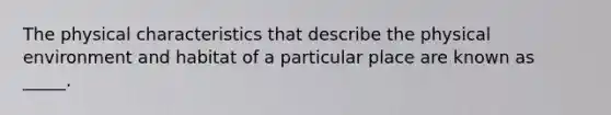 The physical characteristics that describe the physical environment and habitat of a particular place are known as _____.