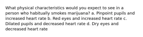 What physical characteristics would you expect to see in a person who habitually smokes marijuana? a. Pinpoint pupils and increased heart rate b. Red eyes and increased heart rate c. Dilated pupils and decreased heart rate d. Dry eyes and decreased heart rate