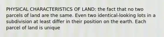 PHYSICAL CHARACTERISTICS OF LAND: the fact that no two parcels of land are the same. Even two identical-looking lots in a subdivision at least differ in their position on the earth. Each parcel of land is unique