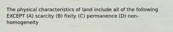 The physical characteristics of land include all of the following EXCEPT (A) scarcity (B) fixity (C) permanence (D) non-homogeneity