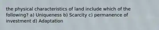 the physical characteristics of land include which of the following? a) Uniqueness b) Scarcity c) permanence of investment d) Adaptation