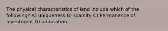 The physical characteristics of land include which of the following? A) uniqueness B) scarcity C) Permanence of Investment D) adaptation