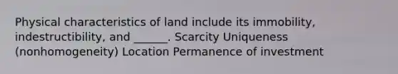 Physical characteristics of land include its immobility, indestructibility, and ______. Scarcity Uniqueness (nonhomogeneity) Location Permanence of investment