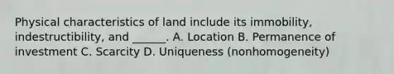 Physical characteristics of land include its immobility, indestructibility, and ______. A. Location B. Permanence of investment C. Scarcity D. Uniqueness (nonhomogeneity)