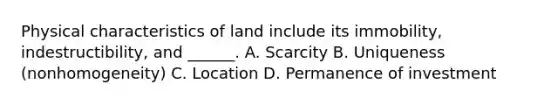 Physical characteristics of land include its immobility, indestructibility, and ______. A. Scarcity B. Uniqueness (nonhomogeneity) C. Location D. Permanence of investment