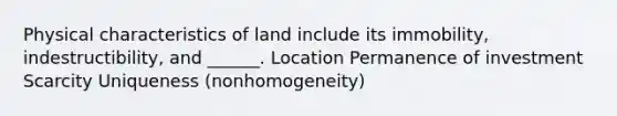 Physical characteristics of land include its immobility, indestructibility, and ______. Location Permanence of investment Scarcity Uniqueness (nonhomogeneity)