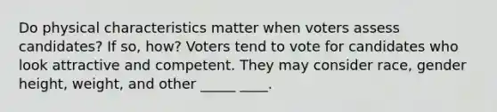 Do physical characteristics matter when voters assess candidates? If so, how? Voters tend to vote for candidates who look attractive and competent. They may consider race, gender height, weight, and other _____ ____.