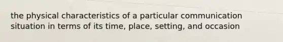 the physical characteristics of a particular communication situation in terms of its time, place, setting, and occasion