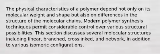 The physical characteristics of a polymer depend not only on its molecular weight and shape but also on differences in the structure of the molecular chains. Modern polymer synthesis techniques permit considerable control over various structural possibilities. This section discusses several molecular structures including linear, branched, crosslinked, and network, in addition to various isomeric configurations.