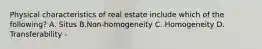 Physical characteristics of real estate include which of the following? A. Situs B.Non-homogeneity C. Homogeneity D. Transferability -