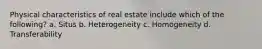 Physical characteristics of real estate include which of the following? a. Situs b. Heterogeneity c. Homogeneity d. Transferability