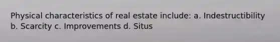 Physical characteristics of real estate include: a. Indestructibility b. Scarcity c. Improvements d. Situs