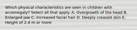 Which physical characteristics are seen in children with acromegaly? Select all that apply. A. Overgrowth of the head B. Enlarged jaw C. Increased facial hair D. Deeply creased skin E. Height of 2.4 m or more