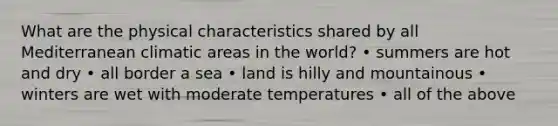 What are the physical characteristics shared by all Mediterranean climatic areas in the world? • summers are hot and dry • all border a sea • land is hilly and mountainous • winters are wet with moderate temperatures • all of the above