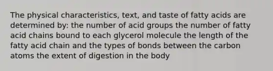 The physical characteristics, text, and taste of fatty acids are determined by: the number of acid groups the number of fatty acid chains bound to each glycerol molecule the length of the fatty acid chain and the types of bonds between the carbon atoms the extent of digestion in the body