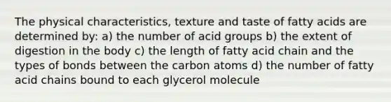 The physical characteristics, texture and taste of fatty acids are determined by: a) the number of acid groups b) the extent of digestion in the body c) the length of fatty acid chain and the types of bonds between the carbon atoms d) the number of fatty acid chains bound to each glycerol molecule