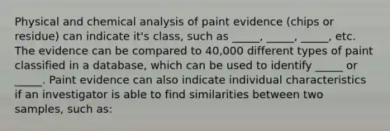 Physical and chemical analysis of paint evidence (chips or residue) can indicate it's class, such as _____, _____, _____, etc. The evidence can be compared to 40,000 different types of paint classified in a database, which can be used to identify _____ or _____. Paint evidence can also indicate individual characteristics if an investigator is able to find similarities between two samples, such as: