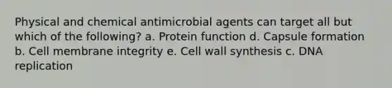 Physical and chemical antimicrobial agents can target all but which of the following? a. Protein function d. Capsule formation b. Cell membrane integrity e. Cell wall synthesis c. DNA replication