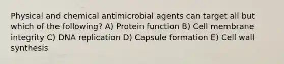 Physical and chemical antimicrobial agents can target all but which of the following? A) Protein function B) Cell membrane integrity C) DNA replication D) Capsule formation E) Cell wall synthesis