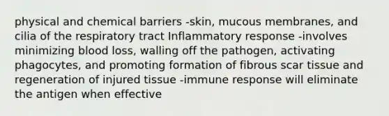 physical and chemical barriers -skin, mucous membranes, and cilia of the respiratory tract Inflammatory response -involves minimizing blood loss, walling off the pathogen, activating phagocytes, and promoting formation of fibrous scar tissue and regeneration of injured tissue -immune response will eliminate the antigen when effective