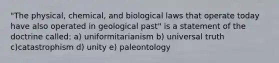 "The physical, chemical, and biological laws that operate today have also operated in geological past" is a statement of the doctrine called: a) uniformitarianism b) universal truth c)catastrophism d) unity e) paleontology