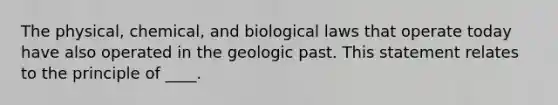 The physical, chemical, and biological laws that operate today have also operated in the geologic past. This statement relates to the principle of ____.