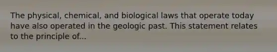 The physical, chemical, and biological laws that operate today have also operated in the geologic past. This statement relates to the principle of...