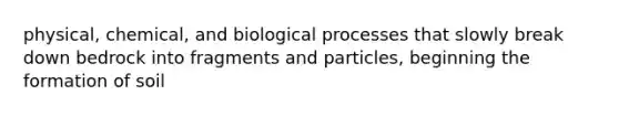 physical, chemical, and biological processes that slowly break down bedrock into fragments and particles, beginning the formation of soil