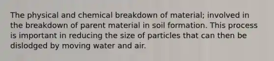 The physical and chemical breakdown of material; involved in the breakdown of parent material in soil formation. This process is important in reducing the size of particles that can then be dislodged by moving water and air.