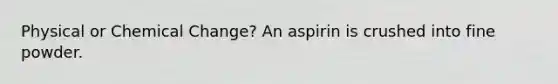 Physical or Chemical Change? An aspirin is crushed into fine powder.