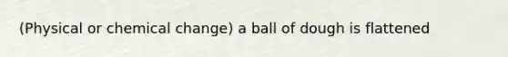 (Physical or chemical change) a ball of dough is flattened