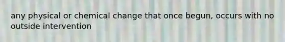 any physical or chemical change that once begun, occurs with no outside intervention