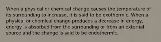 When a physical or chemical change causes the temperature of its surrounding to increase, it is said to be exothermic. When a physical or chemical change produces a decrease in energy, energy is absorbed from the surrounding or from an external source and the change is said to be endothermic.