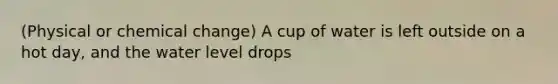 (Physical or chemical change) A cup of water is left outside on a hot day, and the water level drops