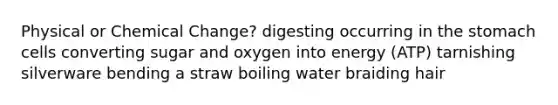 Physical or Chemical Change? digesting occurring in the stomach cells converting sugar and oxygen into energy (ATP) tarnishing silverware bending a straw boiling water braiding hair