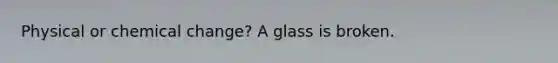 Physical or chemical change? A glass is broken.