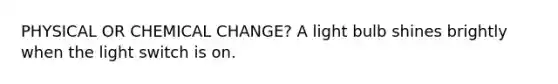 PHYSICAL OR CHEMICAL CHANGE? A light bulb shines brightly when the light switch is on.