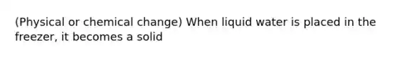 (Physical or chemical change) When liquid water is placed in the freezer, it becomes a solid