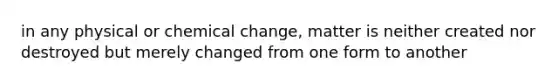 in any physical or chemical change, matter is neither created nor destroyed but merely changed from one form to another