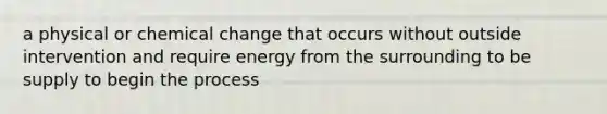 a physical or chemical change that occurs without outside intervention and require energy from the surrounding to be supply to begin the process