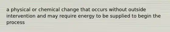 a physical or chemical change that occurs without outside intervention and may require energy to be supplied to begin the process