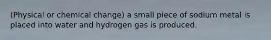 (Physical or chemical change) a small piece of sodium metal is placed into water and hydrogen gas is produced.