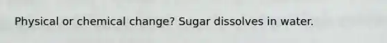 Physical or chemical change? Sugar dissolves in water.