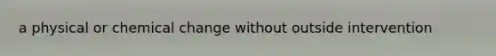 a physical or chemical change without outside intervention