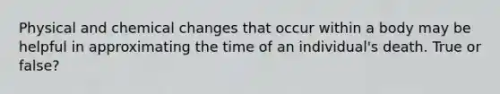 Physical and chemical changes that occur within a body may be helpful in approximating the time of an individual's death. True or false?