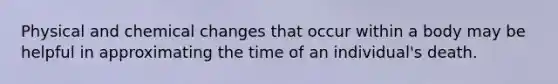 Physical and chemical changes that occur within a body may be helpful in approximating the time of an individual's death.
