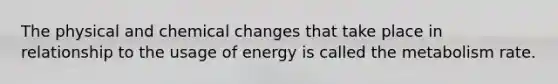 The physical and chemical changes that take place in relationship to the usage of energy is called the metabolism rate.