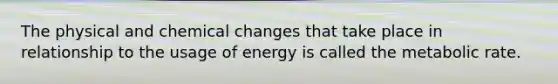 The physical and chemical changes that take place in relationship to the usage of energy is called the metabolic rate.