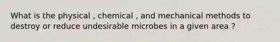 What is the physical , chemical , and mechanical methods to destroy or reduce undesirable microbes in a given area ?